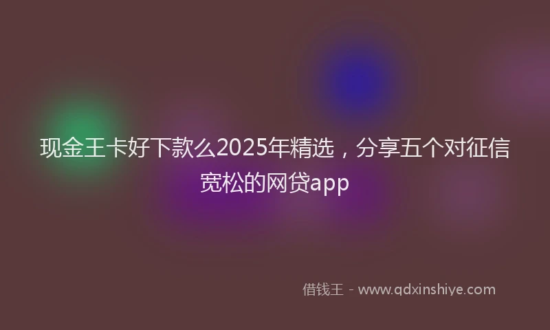 现金王卡好下款么2025年精选，分享五个对征信宽松的网贷app