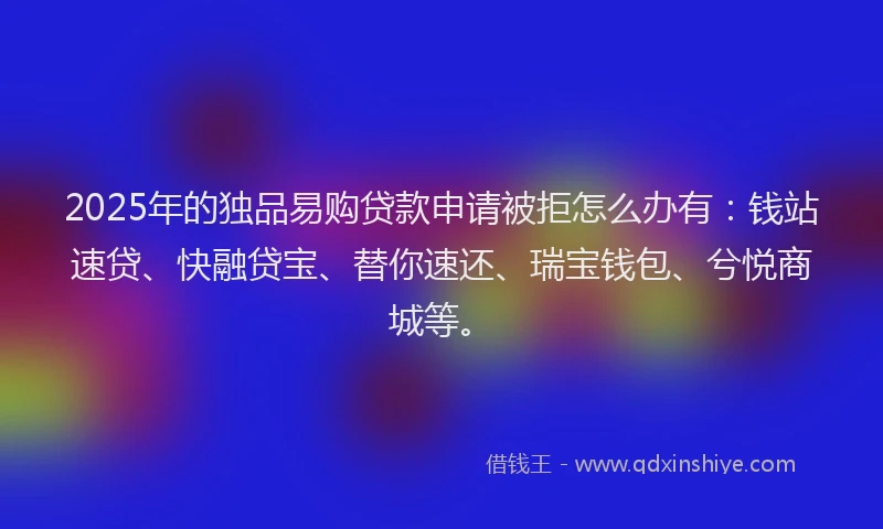 2025年的独品易购贷款申请被拒怎么办有：钱站速贷、快融贷宝、替你速还、瑞宝钱包、兮悦商城等。
