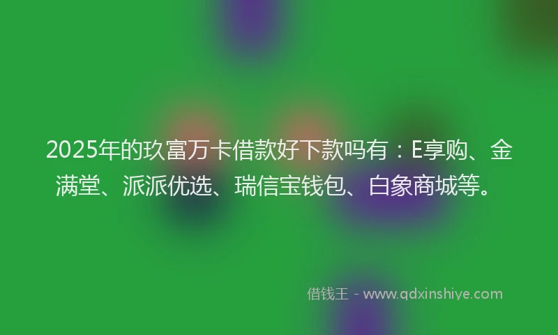 2025年的玖富万卡借款好下款吗有：E享购、金满堂、派派优选、瑞信宝钱包、白象商城等。