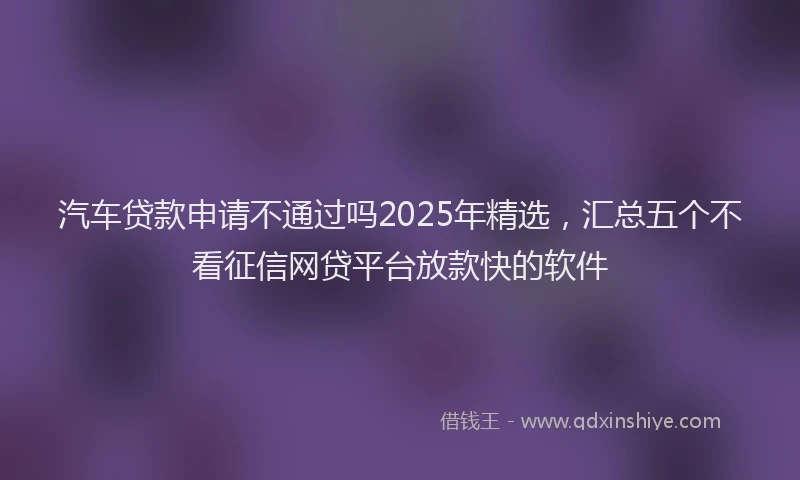 汽车贷款申请不通过吗2025年精选，汇总五个不看征信网贷平台放款快的软件