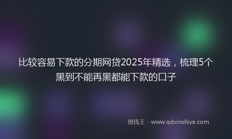 比较容易下款的分期网贷2025年精选，梳理5个黑到不能再黑都能下款的口子