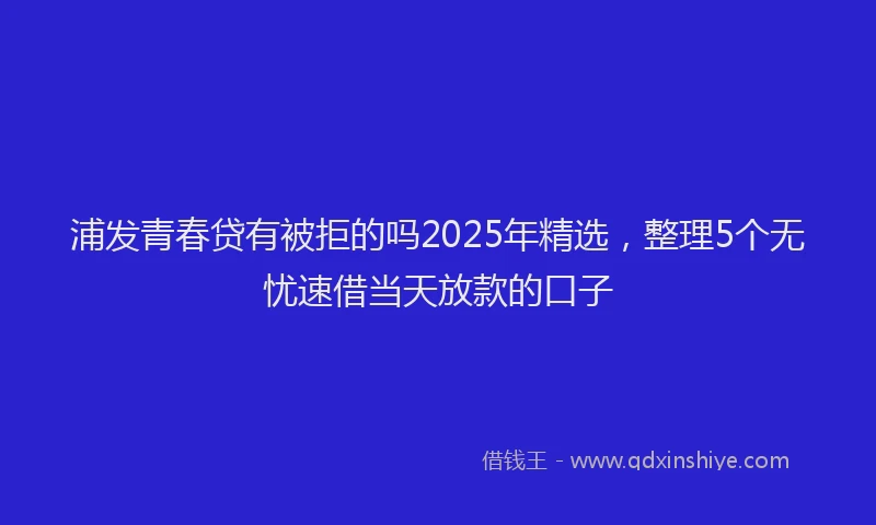 浦发青春贷有被拒的吗2025年精选，整理5个无忧速借当天放款的口子