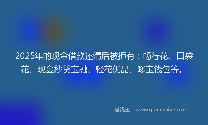 2025年的现金借款还清后被拒有：畅行花、口袋花、现金秒贷宝融、轻花优品、哆宝钱包等。