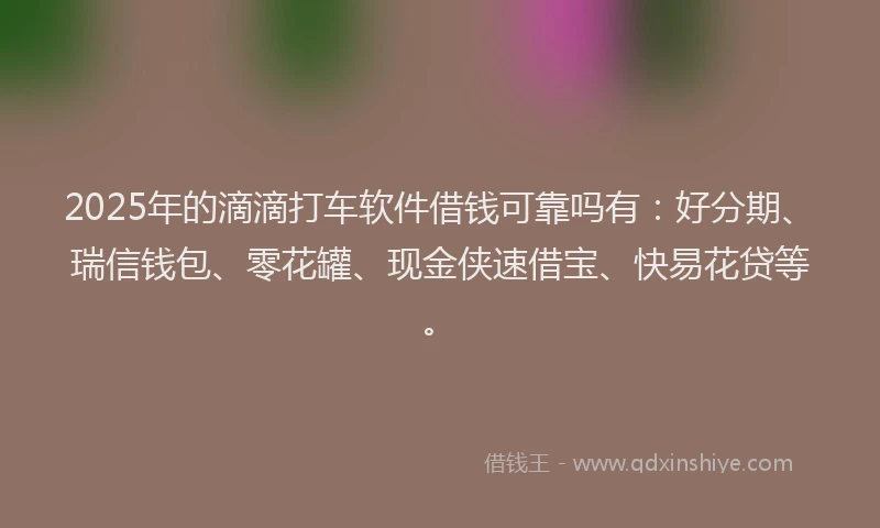 2025年的滴滴打车软件借钱可靠吗有：好分期、瑞信钱包、零花罐、现金侠速借宝、快易花贷等。