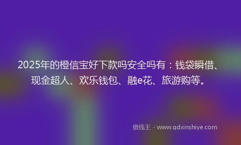 2025年的橙信宝好下款吗安全吗有：钱袋瞬借、现金超人、欢乐钱包、融e花、旅游购等。