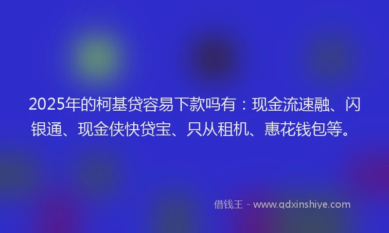 2025年的柯基贷容易下款吗有：现金流速融、闪银通、现金侠快贷宝、只从租机、惠花钱包等。