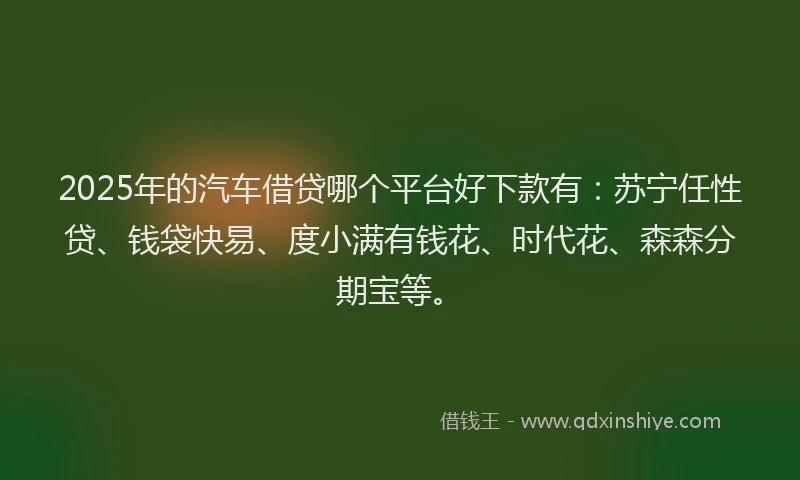 2025年的汽车借贷哪个平台好下款有：苏宁任性贷、钱袋快易、度小满有钱花、时代花、森森分期宝等。