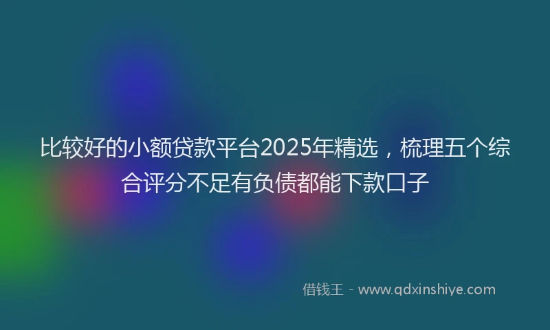 比较好的小额贷款平台2025年精选，梳理五个综合评分不足有负债都能下款口子