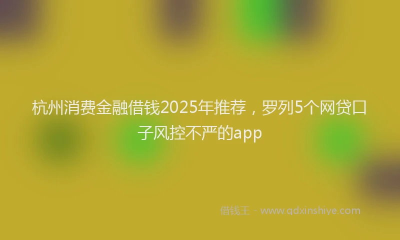 杭州消费金融借钱2025年推荐，罗列5个网贷口子风控不严的app