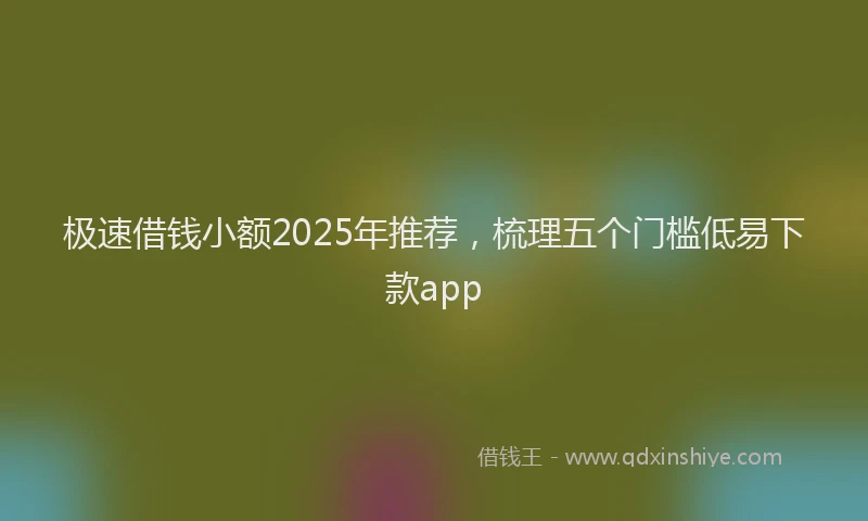 极速借钱小额2025年推荐，梳理五个门槛低易下款app