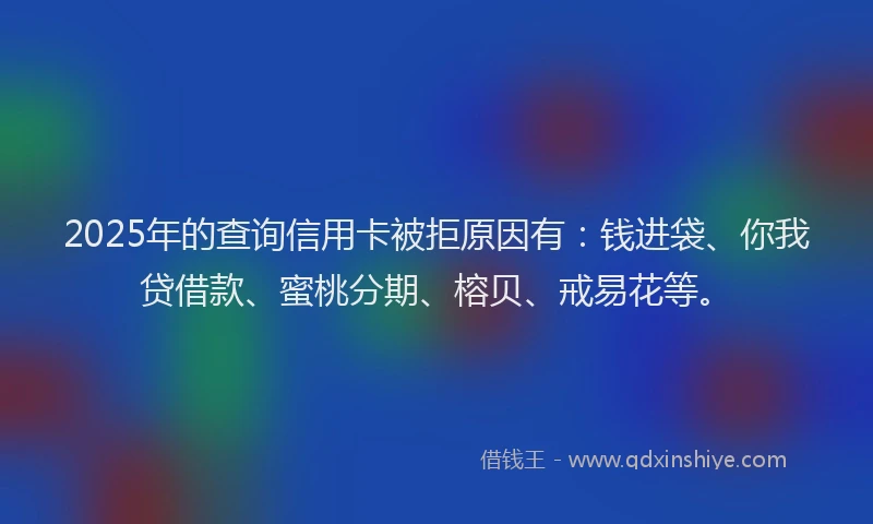 2025年的查询信用卡被拒原因有：钱进袋、你我贷借款、蜜桃分期、榕贝、戒易花等。