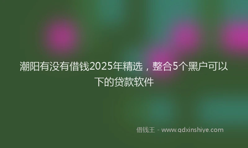 潮阳有没有借钱2025年精选，整合5个黑户可以下的贷款软件