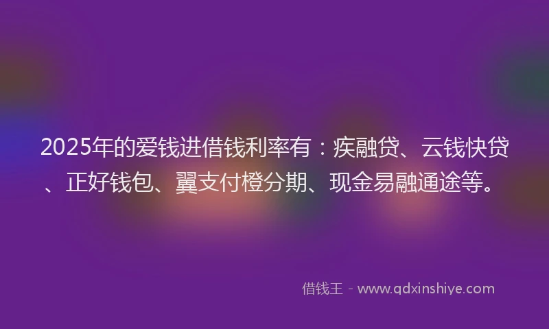 2025年的爱钱进借钱利率有：疾融贷、云钱快贷、正好钱包、翼支付橙分期、现金易融通途等。