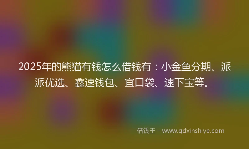 2025年的熊猫有钱怎么借钱有：小金鱼分期、派派优选、鑫速钱包、宜口袋、速下宝等。