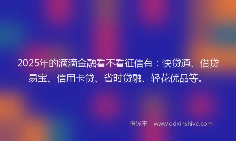 2025年的滴滴金融看不看征信有：快贷通、借贷易宝、信用卡贷、省时贷融、轻花优品等。