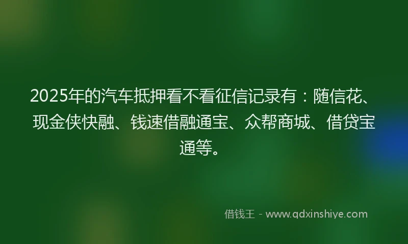 2025年的汽车抵押看不看征信记录有：随信花、现金侠快融、钱速借融通宝、众帮商城、借贷宝通等。