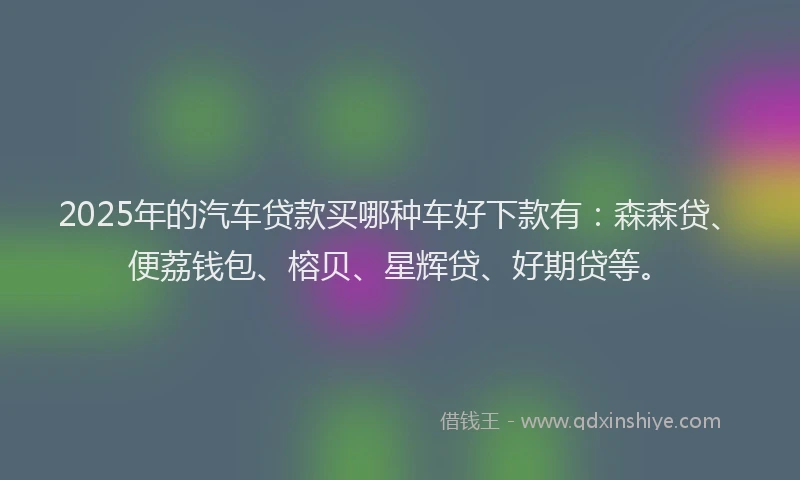 2025年的汽车贷款买哪种车好下款有：森森贷、便荔钱包、榕贝、星辉贷、好期贷等。