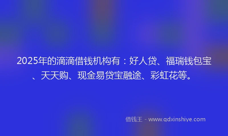 2025年的滴滴借钱机构有：好人贷、福瑞钱包宝、天天购、现金易贷宝融途、彩虹花等。
