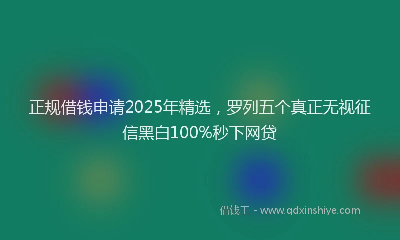 正规借钱申请2025年精选，罗列五个真正无视征信黑白100%秒下网贷