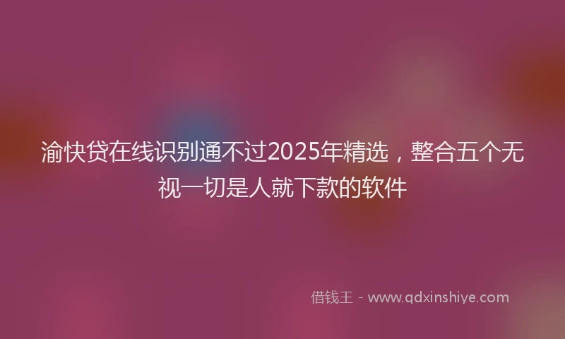 渝快贷在线识别通不过2025年精选，整合五个无视一切是人就下款的软件
