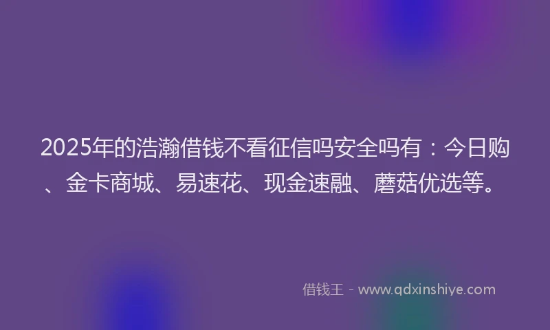 2025年的浩瀚借钱不看征信吗安全吗有：今日购、金卡商城、易速花、现金速融、蘑菇优选等。