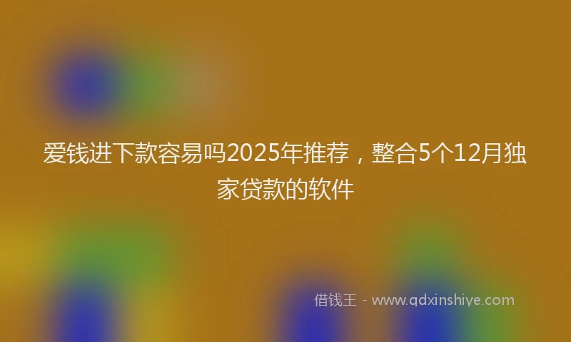 爱钱进下款容易吗2025年推荐，整合5个12月独家贷款的软件