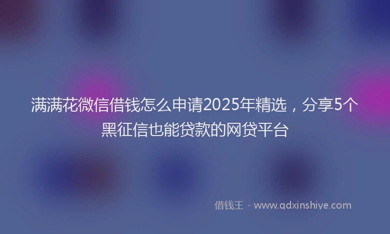满满花微信借钱怎么申请2025年精选，分享5个黑征信也能贷款的网贷平台