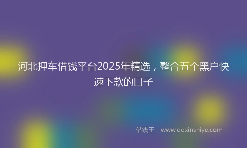 河北押车借钱平台2025年精选，整合五个黑户快速下款的口子