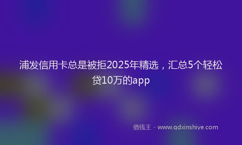 浦发信用卡总是被拒2025年精选，汇总5个轻松贷10万的app