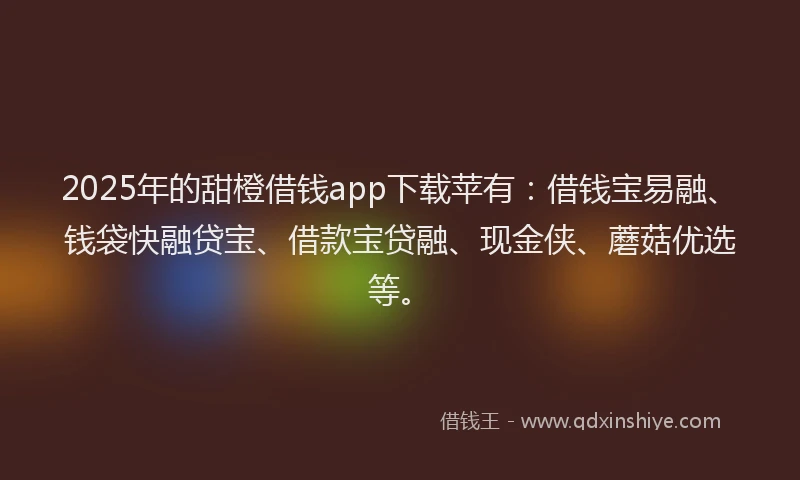 2025年的甜橙借钱app下载苹有：借钱宝易融、钱袋快融贷宝、借款宝贷融、现金侠、蘑菇优选等。