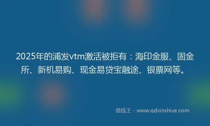 2025年的浦发vtm激活被拒有：海印金服、固金所、新机易购、现金易贷宝融途、银票网等。