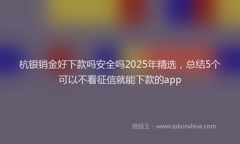 杭银销金好下款吗安全吗2025年精选，总结5个可以不看征信就能下款的app
