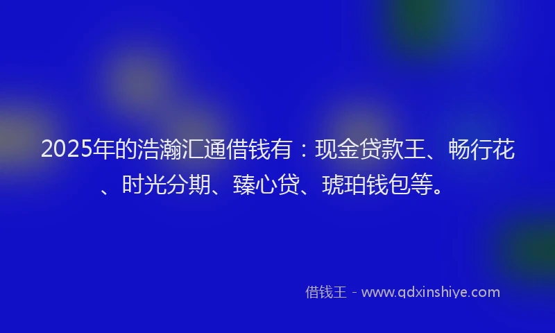 2025年的浩瀚汇通借钱有：现金贷款王、畅行花、时光分期、臻心贷、琥珀钱包等。