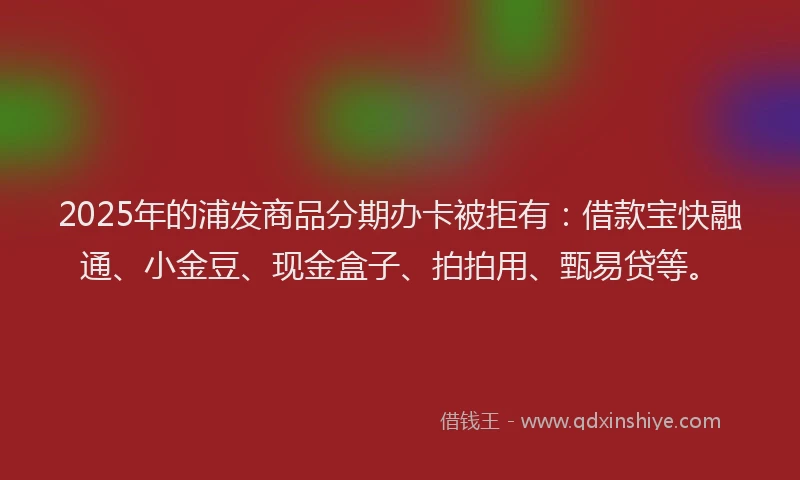2025年的浦发商品分期办卡被拒有：借款宝快融通、小金豆、现金盒子、拍拍用、甄易贷等。