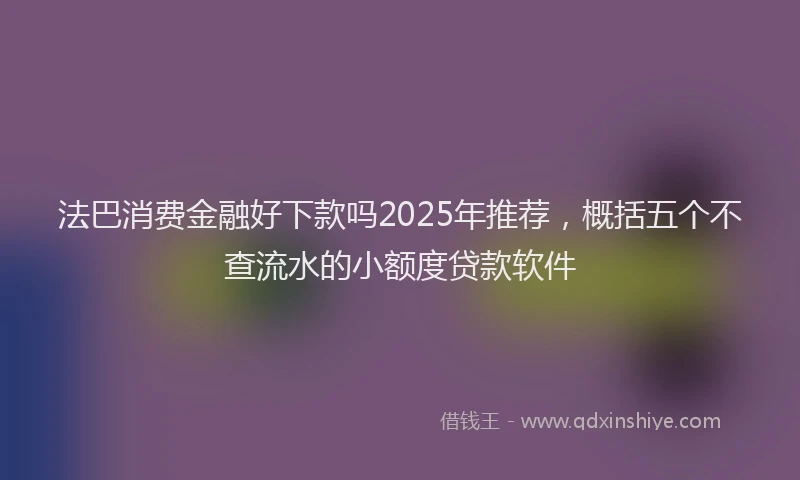 法巴消费金融好下款吗2025年推荐，概括五个不查流水的小额度贷款软件