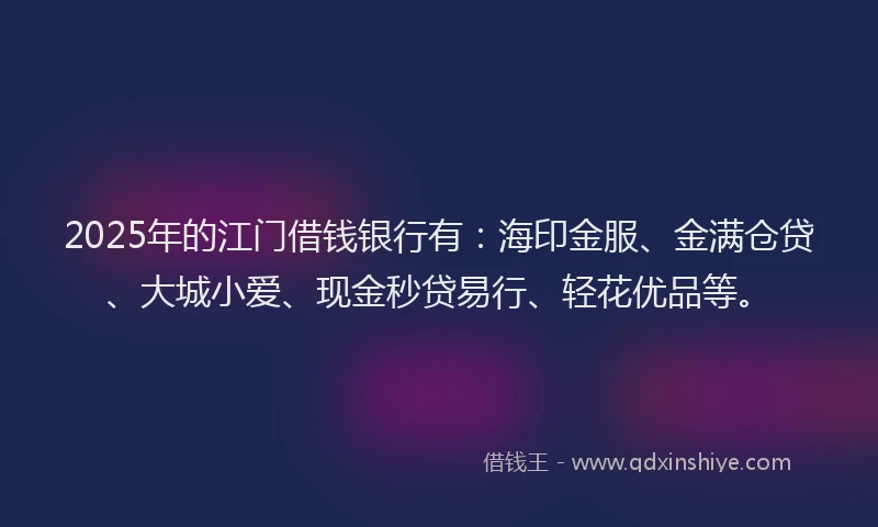 2025年的江门借钱银行有：海印金服、金满仓贷、大城小爱、现金秒贷易行、轻花优品等。