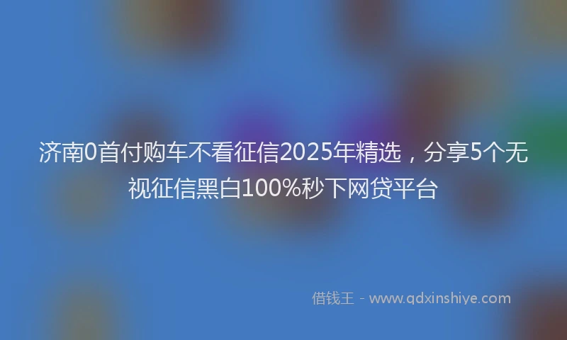 济南0首付购车不看征信2025年精选，分享5个无视征信黑白100%秒下网贷平台
