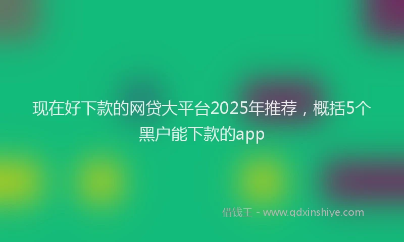 现在好下款的网贷大平台2025年推荐，概括5个黑户能下款的app