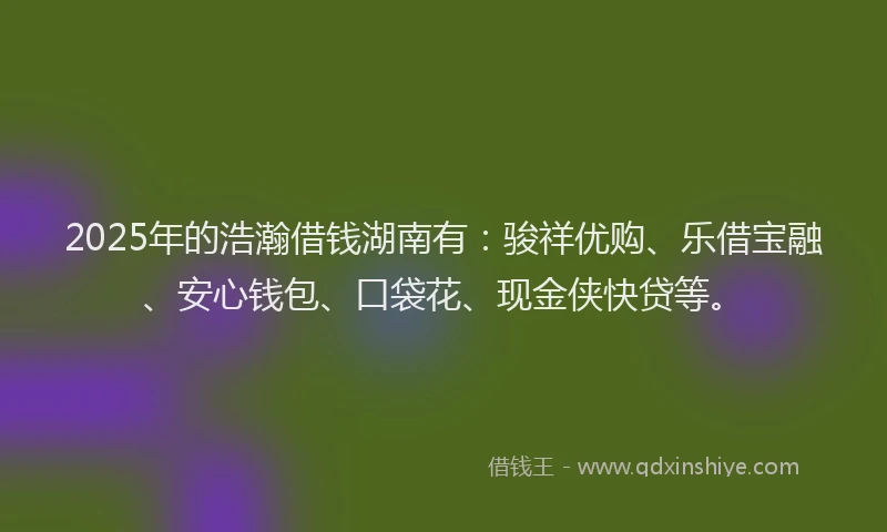 2025年的浩瀚借钱湖南有：骏祥优购、乐借宝融、安心钱包、口袋花、现金侠快贷等。