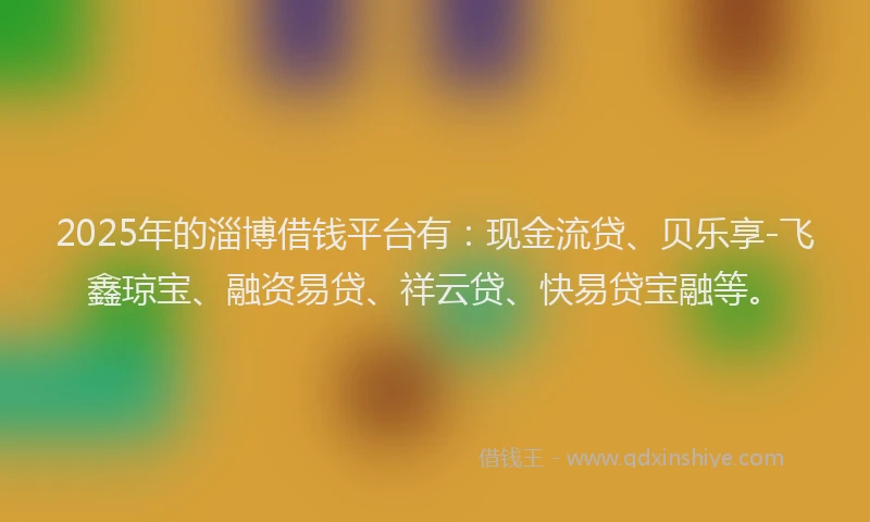2025年的淄博借钱平台有：现金流贷、贝乐享-飞鑫琼宝、融资易贷、祥云贷、快易贷宝融等。