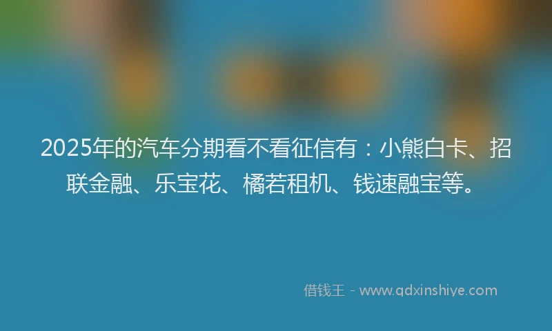 2025年的汽车分期看不看征信有：小熊白卡、招联金融、乐宝花、橘若租机、钱速融宝等。