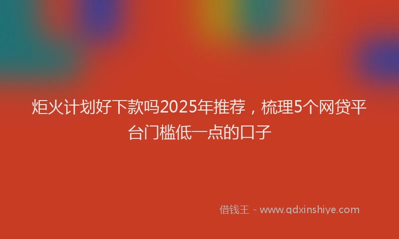 炬火计划好下款吗2025年推荐，梳理5个网贷平台门槛低一点的口子