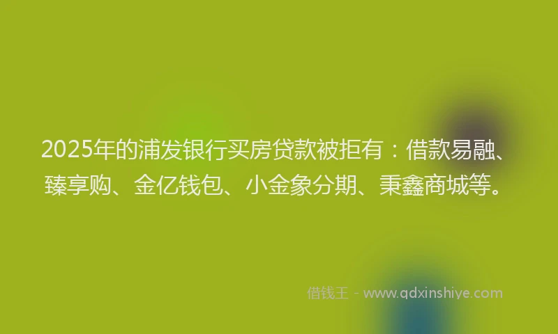 2025年的浦发银行买房贷款被拒有：借款易融、臻享购、金亿钱包、小金象分期、秉鑫商城等。
