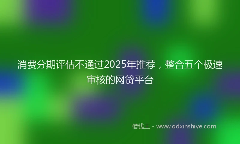 消费分期评估不通过2025年推荐，整合五个极速审核的网贷平台