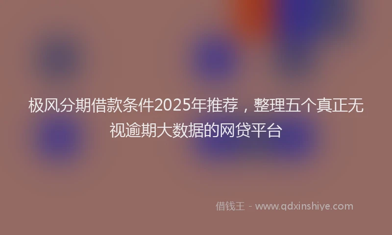 极风分期借款条件2025年推荐，整理五个真正无视逾期大数据的网贷平台