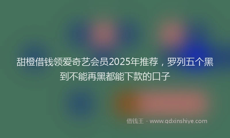 甜橙借钱领爱奇艺会员2025年推荐，罗列五个黑到不能再黑都能下款的口子