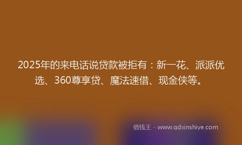 2025年的来电话说贷款被拒有：新一花、派派优选、360尊享贷、魔法速借、现金侠等。