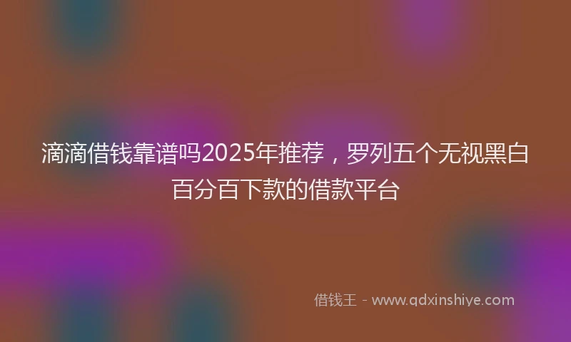 滴滴借钱靠谱吗2025年推荐，罗列五个无视黑白百分百下款的借款平台