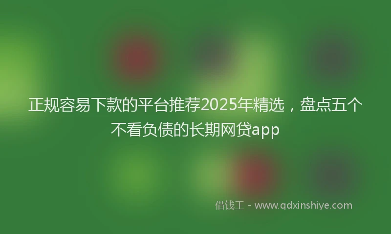 正规容易下款的平台推荐2025年精选，盘点五个不看负债的长期网贷app