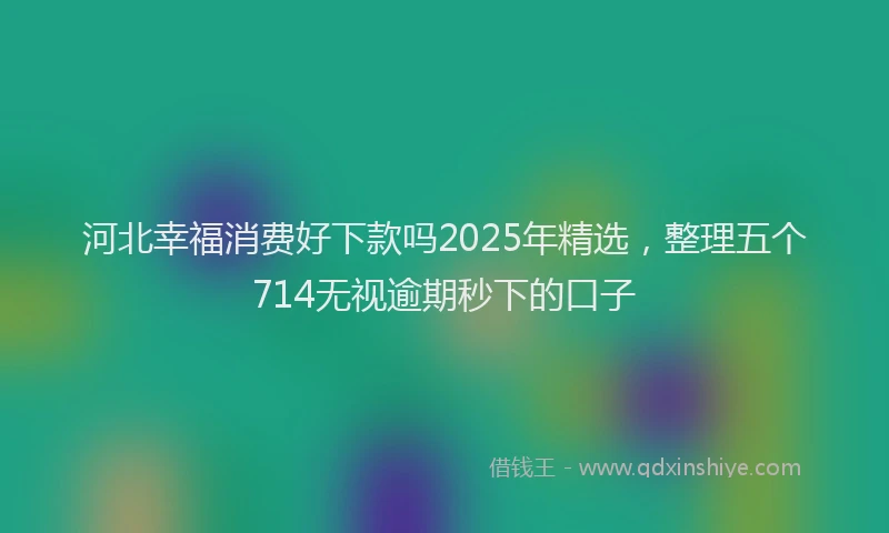 河北幸福消费好下款吗2025年精选，整理五个714无视逾期秒下的口子